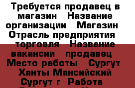 Требуется продавец в магазин › Название организации ­ Магазин › Отрасль предприятия ­ торговля › Название вакансии ­ продавец › Место работы ­ Сургут - Ханты-Мансийский, Сургут г. Работа » Вакансии   . Ханты-Мансийский,Сургут г.